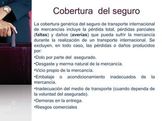 Cobertura del seguro
La cobertura genérica del seguro de transporte internacional
de mercancías incluye la pérdida total, pérdidas parciales
(faltas) y daños (averías) que pueda sufrir la mercancía
durante la realización de un transporte internacional. Se
excluyen, en todo caso, las pérdidas o daños producidos
por:
•Dolo por parte del asegurado.
•Desgaste y merma natural de la mercancía.
•Vicio propio de la mercancía.
•Embalaje o acondicionamiento inadecuados de la
mercancía.
•Inadecuación del medio de transporte (cuando dependa de
la voluntad del asegurado).
•Demoras en la entrega.
•Riesgos comerciales
 