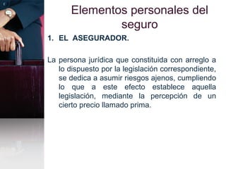 Elementos personales del
seguro
1. EL ASEGURADOR.
La persona jurídica que constituida con arreglo a
lo dispuesto por la legislación correspondiente,
se dedica a asumir riesgos ajenos, cumpliendo
lo que a este efecto establece aquella
legislación, mediante la percepción de un
cierto precio llamado prima.
 