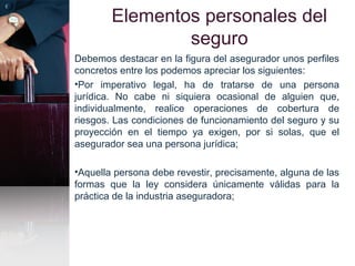 Elementos personales del
seguro
Debemos destacar en la figura del asegurador unos perfiles
concretos entre los podemos apreciar los siguientes:
•Por imperativo legal, ha de tratarse de una persona
jurídica. No cabe ni siquiera ocasional de alguien que,
individualmente, realice operaciones de cobertura de
riesgos. Las condiciones de funcionamiento del seguro y su
proyección en el tiempo ya exigen, por si solas, que el
asegurador sea una persona jurídica;
•Aquella persona debe revestir, precisamente, alguna de las
formas que la ley considera únicamente válidas para la
práctica de la industria aseguradora;
 