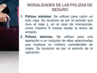 MODALIDADES DE LAS POLIZAS DE
SEGURO
1. Pólizas aisladas: Se utilizan para cubrir un
solo viaje. Su duración es por el periodo que
dure el viaje y, en el caso de mercancías,
como máximo 6 meses desde la fecha de
emisión.
2. Pólizas abiertas: Se utilizan para una
operación o un conjunto de ellas relacionadas
que implique un número considerable de
viajes. Su duración es por el periodo de la
operación.
 