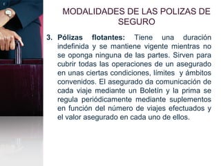 MODALIDADES DE LAS POLIZAS DE
SEGURO
3. Pólizas flotantes: Tiene una duración
indefinida y se mantiene vigente mientras no
se oponga ninguna de las partes. Sirven para
cubrir todas las operaciones de un asegurado
en unas ciertas condiciones, límites y ámbitos
convenidos. El asegurado da comunicación de
cada viaje mediante un Boletín y la prima se
regula periódicamente mediante suplementos
en función del número de viajes efectuados y
el valor asegurado en cada uno de ellos.
 