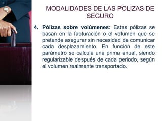 MODALIDADES DE LAS POLIZAS DE
SEGURO
4. Pólizas sobre volúmenes: Estas pólizas se
basan en la facturación o el volumen que se
pretende asegurar sin necesidad de comunicar
cada desplazamiento. En función de este
parámetro se calcula una prima anual, siendo
regularizable después de cada periodo, según
el volumen realmente transportado.
 