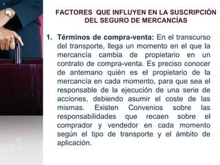 FACTORES QUE INFLUYEN EN LA SUSCRIPCIÓN
DEL SEGURO DE MERCANCÍAS
1. Términos de compra-venta: En el transcurso
del transporte, llega un momento en el que la
mercancía cambia de propietario en un
contrato de compra-venta. Es preciso conocer
de antemano quién es el propietario de la
mercancía en cada momento, para que sea el
responsable de la ejecución de una serie de
acciones, debiendo asumir el coste de las
mismas. Existen Convenios sobre las
responsabilidades que recaen sobre el
comprador y vendedor en cada momento
según el tipo de transporte y el ámbito de
aplicación.
 