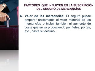 FACTORES QUE INFLUYEN EN LA SUSCRIPCIÓN
DEL SEGURO DE MERCANCÍAS
6. Valor de las mercancías: El seguro puede
amparar únicamente el valor material de las
mercancías o incluir también el aumento de
coste que se va produciendo por fletes, portes,
etc., hasta su destino.
 