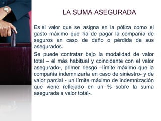 LA SUMA ASEGURADA
Es el valor que se asigna en la póliza como el
gasto máximo que ha de pagar la compañía de
seguros en caso de daño o pérdida de sus
asegurados.
Se puede contratar bajo la modalidad de valor
total – el más habitual y coincidente con el valor
asegurado-, primer riesgo –límite máximo que la
compañía indemnizaría en caso de siniestro- y de
valor parcial - un límite máximo de indemnización
que viene reflejado en un % sobre la suma
asegurada a valor total-.
 