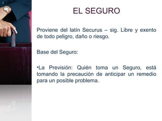 EL SEGURO
Proviene del latín Securus – sig. Libre y exento
de todo peligro, daño o riesgo.
Base del Seguro:
•La Previsión: Quién toma un Seguro, está
tomando la precaución de anticipar un remedio
para un posible problema.
 