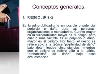 Conceptos generales.
1. RIESGO : (RISK)
Es la vulnerabilidad ante un posible o potencial
perjuicio o daño para las personas,
organizaciones o mercaderias. Cuanto mayor
es la vulnerabilidad mayor es el riesgo, pero
cuanto más factible es el perjuicio o daño,
mayor es el peligro. Por tanto, el riesgo se
refiere sólo a la teórica "posibilidad de daño"
bajo determinadas circunstancias, mientras
que el peligro se refiere sólo a la teórica
"probabilidad de daño" bajo esas
circunstancias.
 