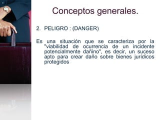 Conceptos generales.
2. PELIGRO : (DANGER)
Es una situación que se caracteriza por la
"viabilidad de ocurrencia de un incidente
potencialmente dañino", es decir, un suceso
apto para crear daño sobre bienes jurídicos
protegidos
 