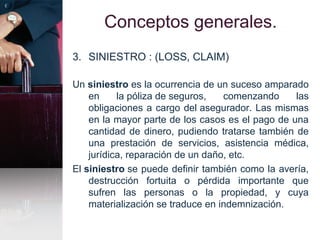 Conceptos generales.
3. SINIESTRO : (LOSS, CLAIM)
Un siniestro es la ocurrencia de un suceso amparado
en la póliza de seguros, comenzando las
obligaciones a cargo del asegurador. Las mismas
en la mayor parte de los casos es el pago de una
cantidad de dinero, pudiendo tratarse también de
una prestación de servicios, asistencia médica,
jurídica, reparación de un daño, etc.
El siniestro se puede definir también como la avería,
destrucción fortuita o pérdida importante que
sufren las personas o la propiedad, y cuya
materialización se traduce en indemnización.
 