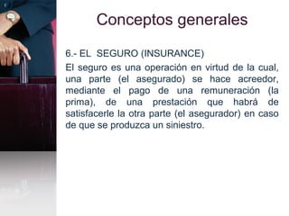 Conceptos generales
6.- EL SEGURO (INSURANCE)
El seguro es una operación en virtud de la cual,
una parte (el asegurado) se hace acreedor,
mediante el pago de una remuneración (la
prima), de una prestación que habrá de
satisfacerle la otra parte (el asegurador) en caso
de que se produzca un siniestro.
 