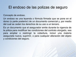 El endoso de las polizas de seguro
Concepto de endoso.
Un endoso es una leyenda o fórmula firmada que se pone en el
dorso (o parte posterior) de un documento comercial y, por medio
del cual se ceden los derechos de su uso a un tercero.
Es un documento que el asegurador emite durante la vigencia de
la póliza para modificar las condiciones del contrato otorgado, sea
para ampliar o restringir la cobertura, incluir una materia
asegurada nueva, suprimir, o para cualquier alteración del objeto
y condiciones del seguro.
 