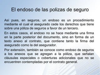 El endoso de las polizas de seguro
Así pues, en seguros, un endoso es un procedimiento
mediante el cual el asegurado cede los derechos que tiene
sobre una póliza de seguros a favor de un tercero.
En estos casos, el endoso no se hace mediante una firma
en la parte posterior del documento, sino en forma de un
texto anexo al contrato, que contiene tanto la firma del
asegurado como la del asegurador.
Por extensión, también se conoce como endoso de seguros
a los anexos que se agregan a la póliza, que señalan
cláusulas especiales o coberturas adicionales que no se
encuentren contempladas por el contrato general.
 