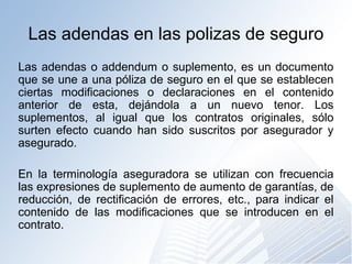 Las adendas en las polizas de seguro
Las adendas o addendum o suplemento, es un documento
que se une a una póliza de seguro en el que se establecen
ciertas modificaciones o declaraciones en el contenido
anterior de esta, dejándola a un nuevo tenor. Los
suplementos, al igual que los contratos originales, sólo
surten efecto cuando han sido suscritos por asegurador y
asegurado.
En la terminología aseguradora se utilizan con frecuencia
las expresiones de suplemento de aumento de garantías, de
reducción, de rectificación de errores, etc., para indicar el
contenido de las modificaciones que se introducen en el
contrato.
 