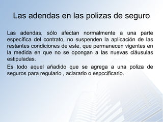 Las adendas en las polizas de seguro
Las adendas, sólo afectan normalmente a una parte
específica del contrato, no suspenden la aplicación de las
restantes condiciones de este, que permanecen vigentes en
la medida en que no se opongan a las nuevas cláusulas
estipuladas.
Es todo aquel añadido que se agrega a una poliza de
seguros para regularlo , aclararlo o espccificarlo.
 