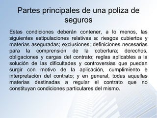 Partes principales de una poliza de
seguros
Estas condiciones deberán contener, a lo menos, las
siguientes estipulaciones relativas a: riesgos cubiertos y
materias aseguradas; exclusiones; definiciones necesarias
para la comprensión de la cobertura; derechos,
obligaciones y cargas del contrato; reglas aplicables a la
solución de las dificultades y controversias que puedan
surgir con motivo de la aplicación, cumplimiento e
interpretación del contrato; y en general, todas aquellas
materias destinadas a regular el contrato que no
constituyan condiciones particulares del mismo.
 