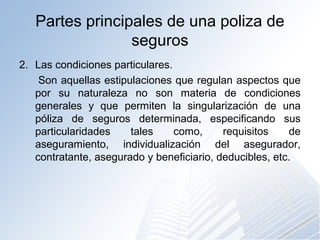 Partes principales de una poliza de
seguros
2. Las condiciones particulares.
Son aquellas estipulaciones que regulan aspectos que
por su naturaleza no son materia de condiciones
generales y que permiten la singularización de una
póliza de seguros determinada, especificando sus
particularidades tales como, requisitos de
aseguramiento, individualización del asegurador,
contratante, asegurado y beneficiario, deducibles, etc.
 