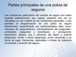 Partes principales de una poliza de
seguros
Las condiciones particulares del contrato de seguro son todas
aquellas estipulaciones que regulan aspectos que por su
naturaleza no son materia de las condiciones generales, y que
permiten la singularización de una póliza de seguro
determinada, especificando sus particularidades tales como:
requisitos de aseguramiento, individualización del asegurador,
contratante, asegurado y beneficiario, si corresponde;
descripción, destino, uso y ubicación del objeto o materia
asegurada, monto o suma asegurada, prima convenida y su
forma de pago, franquicias, deducibles o límites de cobertura
convenidas y duración del seguro.
 