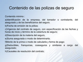 Contenido de las polizas de seguro
Contenido minimo :
a)Identificación de la empresa, del tomador o contratante, del
asegurado y de los beneficiarios del seguro.
b)Fecha de emisión de la póliza;
c)Vigencia del contrato de seguro, con especificación de las fechas y
horas de inicio y término de la cobertura de seguro;
d)Descripción de la materia del seguro,
e)Suma asegurada o modo de determinarla;
f)Monto de la prima o modo de calcularla y forma de pago;
g)Deducibles, franquicias, coaseguros y similares a cargo del
asegurado;
h)Causales de resolución del contrato;
 