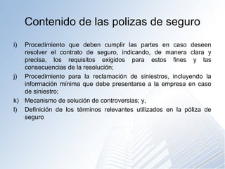 Contenido de las polizas de seguro
i) Procedimiento que deben cumplir las partes en caso deseen
resolver el contrato de seguro, indicando, de manera clara y
precisa, los requisitos exigidos para estos fines y las
consecuencias de la resolución;
j) Procedimiento para la reclamación de siniestros, incluyendo la
información mínima que debe presentarse a la empresa en caso
de siniestro;
k) Mecanismo de solución de controversias; y,
l) Definición de los términos relevantes utilizados en la póliza de
seguro
 