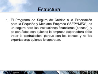 Estructura
1. El Programa de Seguro de Crédito a la Exportación
para la Pequeña y Mediana Empresa ("SEPYMEX") es
un seguro para las instituciones financieras (bancos), y
es con éstos con quienes la empresa exportadora debe
tratar la contratación, porque son los bancos y no los
exportadores quienes lo contratan.
 