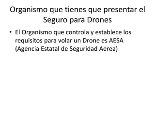 Organismo que tienes que presentar el
Seguro para Drones
• El Organismo que controla y establece los
requisitos para volar un Drone es AESA
(Agencia Estatal de Seguridad Aerea)