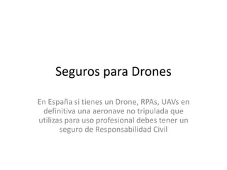 Seguros para Drones
En España si tienes un Drone, RPAs, UAVs en
definitiva una aeronave no tripulada que
utilizas para uso profesional debes tener un
seguro de Responsabilidad Civil
 