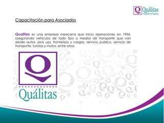 Capacitación para Asociados
Qualitas es una empresa mexicana que inicio operaciones en 1994,
asegurando vehículos de todo tipo o medios de transporte que van
desde autos- pick ups, fronterizos y cargas, servicio publico, servicio de
transporte, turistas y motos, entre otros.
 