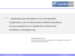 - Paul Greenberg, Autor   CRM  a la velocidad de la luz: Social CRM 2.0 Estrategias, Herramientas,    y Técnicas para atraer clientes … diseñada para establecer una conversación colaborativa con el cliente para obtener beneficios mutuos basados en un ambiente comercial de confianza y transparencia.  “ ” 