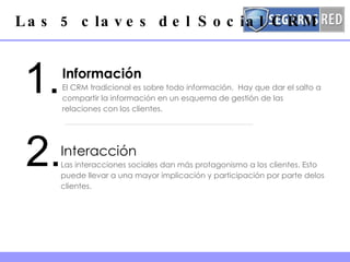 Información El CRM tradicional es sobre todo información.  Hay que dar el salto a compartir la información en un esquema de gestión de las relaciones con los clientes.   Las 5 claves del Social CRM 1. 2. Interacción Las interacciones sociales dan más protagonismo a los clientes. Esto puede llevar a una mayor implicación y participación por parte delos clientes.  