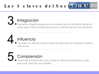 Las 5 claves del Social CRM 5. Comprensión  Fomentar la interacción con y entre los clientes aumentará el valor, pero este valor hay que medirlo.  3. Integración  Necesitas integrar porque ya no se puede dar voz al cliente desde un único lugar. Tienes la información pero el cliente tiene la conversación.  4. Influencia  No todos tus clientes interactuarán contigo pero es necesario inspirar y comunicar. 