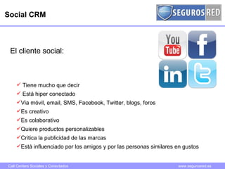 Social CRM Tiene mucho que decir Está hiper conectado Via móvil, email, SMS, Facebook, Twitter, blogs, foros Es creativo Es colaborativo Quiere productos personalizables Critica la publicidad de las marcas Está influenciado por los amigos y por las personas similares en gustos El cliente social: 