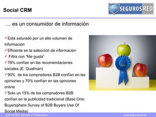 Social CRM …  es un consumidor de información Está saturado por un alto volumen de información Effciente en la selección de información Filtra con “Me gusta”  78% confían en las recomendaciones sociales (E. Qualman) 90%  de los compradores B2B confían en las opiniones y 70% confían en las opiniones online Solo un 15% de los compradores B2B confían en la publicidad tradicional (Base One: Buyersphere Survey of B2B Buyers Use Of Social Media) 