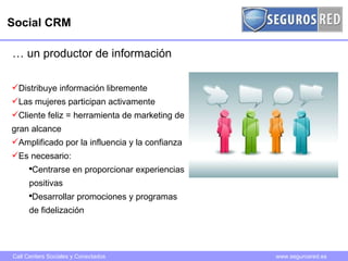 Social CRM …  un productor de información Distribuye información libremente Las mujeres participan activamente Cliente feliz = herramienta de marketing de gran alcance Amplificado por la influencia y la confianza Es necesario: Centrarse en proporcionar experiencias positivas Desarrollar promociones y programas de fidelización 