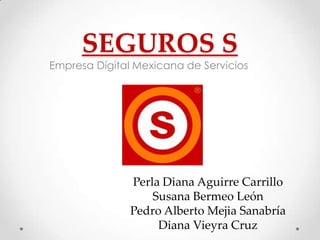 SEGUROS S
Empresa Dígital Mexicana de Servicios




               Perla Diana Aguirre Carrillo
                   Susana Bermeo León
               Pedro Alberto Mejia Sanabría
                    Diana Vieyra Cruz
 