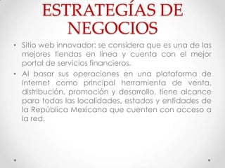 ESTRATEGÍAS DE
          NEGOCIOS
• Sitio web innovador: se considera que es una de las
  mejores tiendas en línea y cuenta con el mejor
  portal de servicios financieros.
• Al basar sus operaciones en una plataforma de
  Internet como principal herramienta de venta,
  distribución, promoción y desarrollo, tiene alcance
  para todas las localidades, estados y entidades de
  la República Mexicana que cuenten con acceso a
  la red.
 