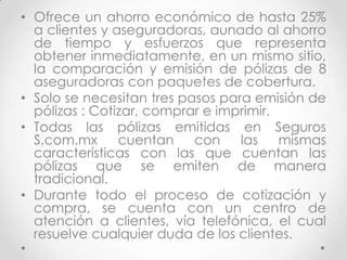 • Ofrece un ahorro económico de hasta 25%
  a clientes y aseguradoras, aunado al ahorro
  de tiempo y esfuerzos que representa
  obtener inmediatamente, en un mismo sitio,
  la comparación y emisión de pólizas de 8
  aseguradoras con paquetes de cobertura.
• Solo se necesitan tres pasos para emisión de
  pólizas : Cotizar, comprar e imprimir.
• Todas las pólizas emitidas en Seguros
  S.com.mx      cuentan    con    las    mismas
  características con las que cuentan las
  pólizas que se emiten de manera
  tradicional.
• Durante todo el proceso de cotización y
  compra, se cuenta con un centro de
  atención a clientes, vía telefónica, el cual
  resuelve cualquier duda de los clientes.
 