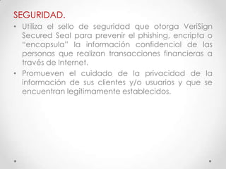 SEGURIDAD.
• Utiliza el sello de seguridad que otorga VeriSign
  Secured Seal para prevenir el phishing, encripta o
  “encapsula” la información confidencial de las
  personas que realizan transacciones financieras a
  través de Internet.
• Promueven el cuidado de la privacidad de la
  información de sus clientes y/o usuarios y que se
  encuentran legítimamente establecidos.
 