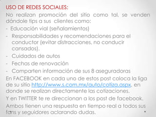 USO DE REDES SOCIALES:
No realizan promoción del sitio como tal, se venden
dándole tips a sus clientes como:
- Educación vial (señalamientos)
- Responsabilidades y recomendaciones para el
  conductor (evitar distracciones, no conducir
  cansados).
- Cuidados de autos
- Fechas de renovación
- Comparten información de sus 8 aseguradoras
En FACEBOOK en cada uno de estos post coloca la liga
de su sitio http://www.s.com.mx/auto/cotiza.aspx, en
donde se realizan directamente las cotizaciones.
Y en TWITTER te re direccionan a los post de facebook.
Ambos tienen una respuesta en tiempo real a todos sus
fans y seguidores aclarando dudas.
 