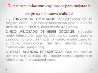 Diez recomendaciones explicadas para mejorar la

            empresa a la nueva realidad
1.- REINVENSIÓN CONSTANTE: Actualización de la
página, crear un grupo de innovación para diferentes
sitios de acuerdo a su localización (regiones).
2.-USO MEJORADO DE REDES SOCIALES: Necesita
mejor interacción con los clientes, así como darse a
conocer no solo con tips, si no mostrar el sitio como tal
y hacer promociones. Ser más visuales (Videos,
comerciales, imágenes).
3.-CREAR ALIANZAS ESTRATÉGICAS: Que no solo se
cierre a la posibilidad de trabajar con aseguradoras
Mexicanas. Internacionalizarce.
 