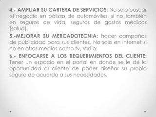 4.- AMPLIAR SU CARTERA DE SERVICIOS: No solo buscar
el negocio en pólizas de automóviles, si no también
en seguros de vida, seguros de gastos médicos
(salud).
5.-MEJORAR SU MERCADOTECNIA: hacer campañas
de publicidad para sus clientes. No solo en internet si
no en otros medios como tv, radio.
6.- ENFOCARSE A LOS REQUERIMIENTOS DEL CLIENTE:
Tener un espacio en el portal en donde se le dé la
oportunidad al cliente de poder diseñar su propio
seguro de acuerdo a sus necesidades.
 