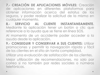7.- CREACIÓN DE APLICACIONES MÓVILES: Creación
de aplicaciones en diferentes plataformas para
obtener información acerca del estatus de los
seguros, y poder realizar la solicitud de la misma en
cualquier momento.
8.- SERVICIO AL CLIENTE INSTANTANEAMENTE.
Mediante la aplicación tener un botón o clic que
referencie a la ayuda que se tiene en línea SOS.
Al momento de un accidente poder acceder a la
ayuda desde la aplicación.
9.- CONSEGUIR Y CONSERVAR A SUS CLIENTES: Utilizar
promociones y permitir la navegación rápida y fácil
de los clientes en el sitio sin tanta complejidad.
Utilizar una evaluación de satisfacción de los clientes.
Mejor utilización de recomendaciones, no solo por
correo si no también por redes sociales o números
telefónicos.
 