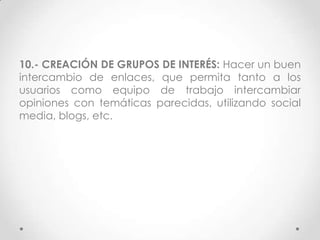 10.- CREACIÓN DE GRUPOS DE INTERÉS: Hacer un buen
intercambio de enlaces, que permita tanto a los
usuarios como equipo de trabajo intercambiar
opiniones con temáticas parecidas, utilizando social
media, blogs, etc.
 