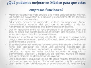 ¿Qué podemos mejorar en México para que estas

                      empresas funcionen?
•    Mejorar sus paginas web debido a la mala calidad de las mismas
     las cuales no proyectan su empresa y esencialmente los servicios
     o productos que venden.
•    Educación acerca de mercados, cultura en negocios: Tener
     conocimientos acerca del giro de la empresa y de las
     herramientas tecnológicas que permitan llegar al éxito.
•    Dar un equilibrio entre la funcionalidad y el aspecto físico del
     sitio, es decir que satisfaga las necesidades del negocio y que a
     la ves se vuelva atractivo para el cliente.
•    Tomar en cuenta la atención al cliente, ya que es clave para
     asegurarse de su entera satisfacción, esto será primordial para el
     éxito o fracaso del sitio.
•    Si se decide entrar a redes sociales como Facebook o Twitter, se
     tiene que asegurar de tener una persona encargada de
     actualizar de manera frecuente y resolver las dudas de los
     usuarios, ya que las redes sociales exponen al negocio a
     comentarios positivos y negativos de clientes. Nunca se debe
     censurar, siempre se debe tratar de ayudar.
•    Dar confianza y seguridad al cliente para realizar transacciones
     por internet, ya que hoy en día todavía existen muchas personas
     que temen a ser defraudados o extorsionados vía electrónica.
 