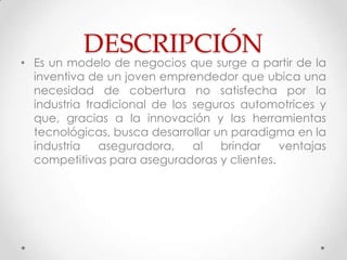 DESCRIPCIÓN
• Es un modelo de negocios que surge a partir de la
  inventiva de un joven emprendedor que ubica una
  necesidad de cobertura no satisfecha por la
  industria tradicional de los seguros automotrices y
  que, gracias a la innovación y las herramientas
  tecnológicas, busca desarrollar un paradigma en la
  industria    aseguradora,    al  brindar   ventajas
  competitivas para aseguradoras y clientes.
 