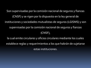 Son supervisadas por la comisión nacional de seguros y fianzas
(CNSF) y se rigen por lo dispuesto en la ley general de
instituciones y sociedades mutualistas de seguros (LGISMS) y son
supervisadas por la comisión nacional de seguros y fianzas
(CNSF),
la cual emite circulares y oficios circulares mediante los cuales
establece reglas y requerimientos a los que habrán de sujetarse
estas instituciones.

 