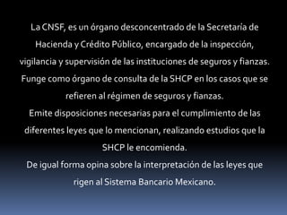 La CNSF, es un órgano desconcentrado de la Secretaría de
Hacienda y Crédito Público, encargado de la inspección,
vigilancia y supervisión de las instituciones de seguros y fianzas.
Funge como órgano de consulta de la SHCP en los casos que se
refieren al régimen de seguros y fianzas.
Emite disposiciones necesarias para el cumplimiento de las

diferentes leyes que lo mencionan, realizando estudios que la
SHCP le encomienda.
De igual forma opina sobre la interpretación de las leyes que

rigen al Sistema Bancario Mexicano.

 