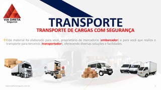 TRANSPORTE DE CARGAS COM SEGURANÇA
www.viadiretaseguros.com.br 2
TRANSPORTE
❖Este material foi elaborado para você, proprietário de mercadoria (embarcador) e para você que realiza o
transporte para terceiros (transportador), oferecendo diversas soluções e facilidades.
 