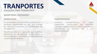 RF
www.viadiretaseguros.com.br 3
EMBARCADOR:
É o proprietário da mercadoria, podendo ser o
vendedor (responsável, ou não, pela entrega
da mesma); comprador ou beneficiador¹ de
mercadorias.
¹Beneficiamento é a operação que modifica,
aperfeiçoa ou, de qualquer forma, altera o
funcionamento, a utilização, o acabamento ou
a aparência do produto.
QUEM PODE CONTRATAR?
TRANPORTES
TRANSPORTADOR:
Empresas transportadoras de carga
(legalmente constituídas) que precisam
contratar o seguro contra os danos causados às
mercadorias de terceiros sob a sua
responsabilidade.
SOLUÇÕES PARA TRANSPORTE
 