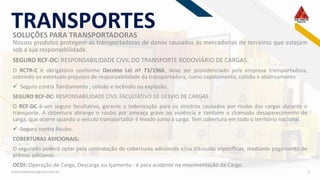 RF
www.viadiretaseguros.com.br 5
SOLUÇÕES PARA TRANSPORTADORAS
TRANSPORTES
Nossos produtos protegem as transportadoras de danos causados às mercadorias de terceiros que estejam
sob a sua responsabilidade.
SEGURO RCF-DC: RESPONSABILIDADE CIVIL DO TRANSPORTE RODOVIÁRIO DE CARGAS.
O RCTR-C é obrigatório conforme Decreto Lei nº 73/1966, deve ser providenciado pela empresa transportadora,
cobrindo os eventuais prejuízos de responsabilidade da transportadora, como capotamento, colisão e abalroamento.
✓ Seguro contra Tombamento , colisão e incêndio ou explosão.
SEGURO RCF-DC: RESPONSABILIDADE CIVIL FACULTATIVO DE DESVIO DE CARGAS.
O RCF-DC é um seguro facultativo, garante a indenização para os sinistros causados por roubo das cargas durante o
transporte. A cobertura abrange o roubo por ameaça grave ou violência e também o chamado desaparecimento de
carga, que ocorre quando o veículo transportador é levado junto a carga. Tem cobertura em todo o território nacional.
✓ Seguro contra Roubo.
COBERTURAS ADICIONAIS:
O segurado poderá optar pela contratação de coberturas adicionais e/ou cláusulas específicas, mediante pagamento de
prêmio adicional.
OCDI: Operação de Carga, Descarga ou Içamento - é para acidente na movimentação da Carga.
 