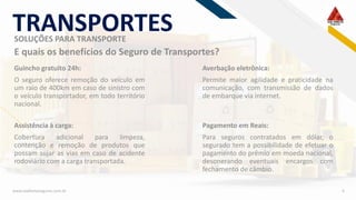 RF
www.viadiretaseguros.com.br 6
E quais os benefícios do Seguro de Transportes?
SOLUÇÕES PARA TRANSPORTE
TRANSPORTES
Guincho gratuito 24h:
O seguro oferece remoção do veículo em
um raio de 400km em caso de sinistro com
o veículo transportador, em todo território
nacional.
Averbação eletrônica:
Permite maior agilidade e praticidade na
comunicação, com transmissão de dados
de embarque via internet.
Assistência à carga:
Cobertura adicional para limpeza,
contenção e remoção de produtos que
possam sujar as vias em caso de acidente
rodoviário com a carga transportada.
Pagamento em Reais:
Para seguros contratados em dólar, o
segurado tem a possibilidade de efetuar o
pagamento do prêmio em moeda nacional,
desonerando eventuais encargos com
fechamento de câmbio.
 